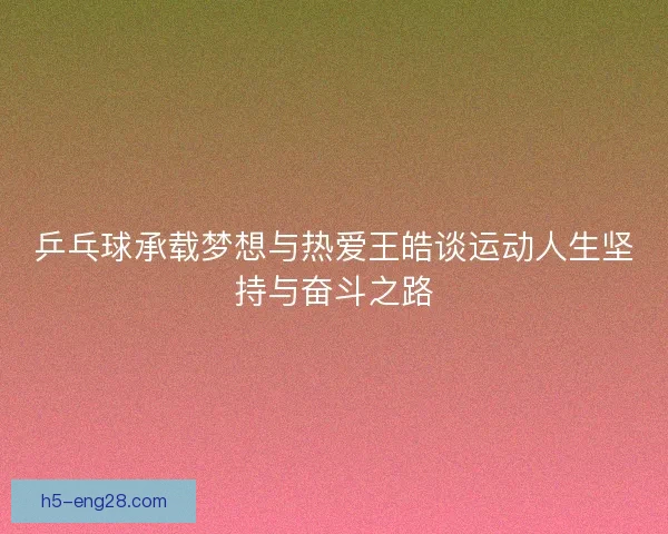 乒乓球承载梦想与热爱王皓谈运动人生坚持与奋斗之路