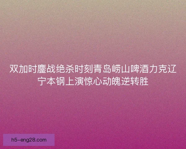 双加时鏖战绝杀时刻青岛崂山啤酒力克辽宁本钢上演惊心动魄逆转胜